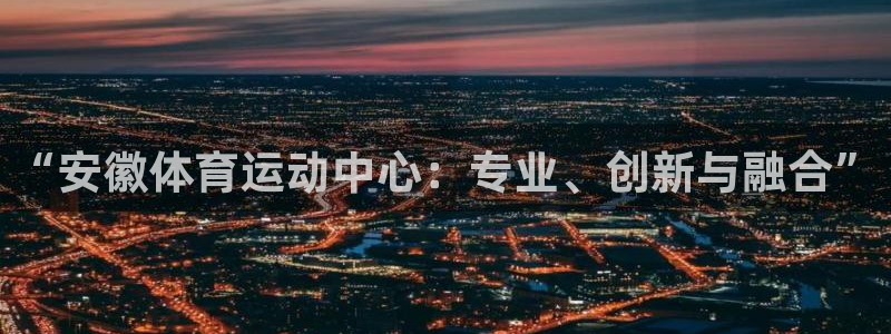 快体育直播免费观看：“安徽体育运动中心：专业、创新与融合”